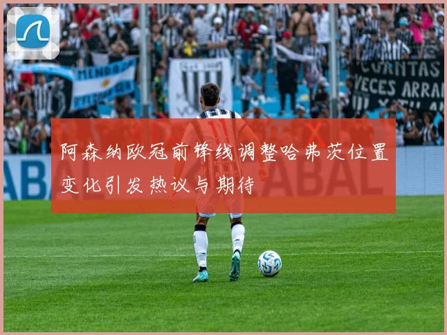 阿森纳欧冠前锋线调整哈弗茨位置变化引发热议与期待