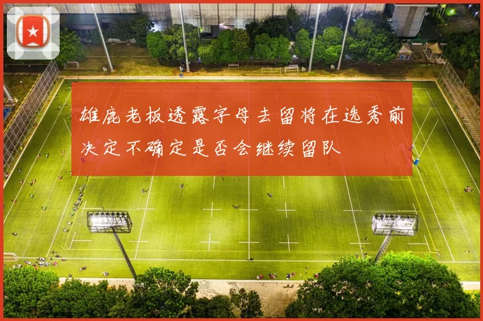 雄鹿老板透露字母去留将在选秀前决定不确定是否会继续留队