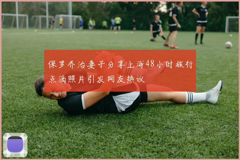 保罗乔治妻子分享上海48小时旅行点滴照片引发网友热议