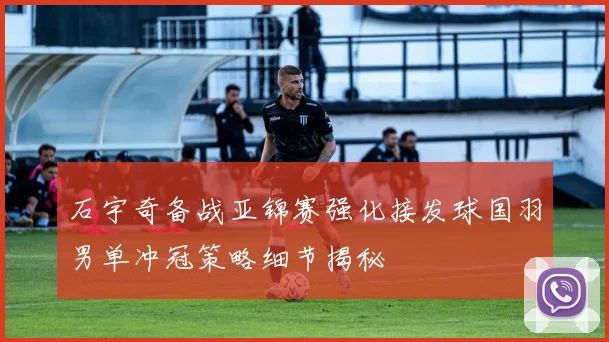 石宇奇备战亚锦赛强化接发球国羽男单冲冠策略细节揭秘