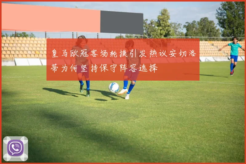 皇马欧冠客场轮换引发热议安切洛蒂为何坚持保守阵容选择