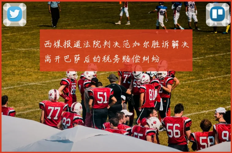 西媒报道法院判决范加尔胜诉解决离开巴萨后的税务赔偿纠纷