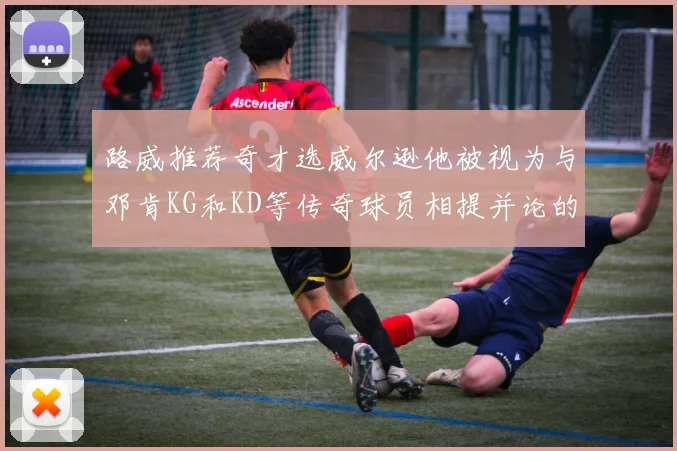 路威推荐奇才选威尔逊他被视为与邓肯KG和KD等传奇球员相提并论的未来之星