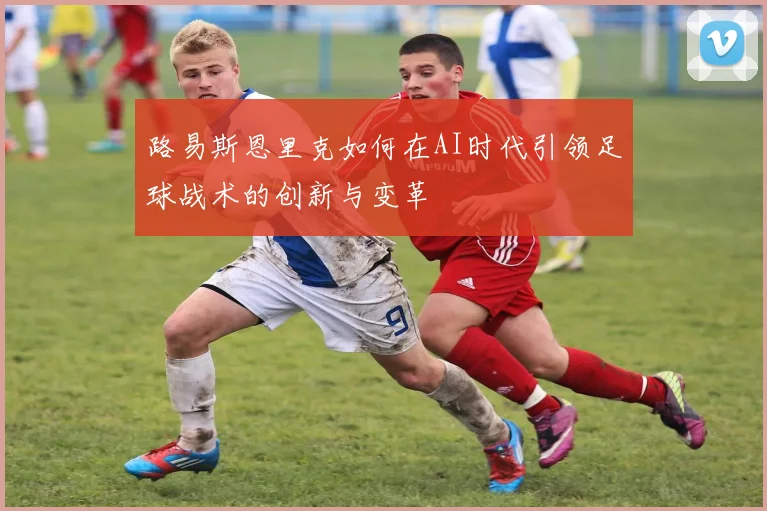 路易斯恩里克如何在AI时代引领足球战术的创新与变革
