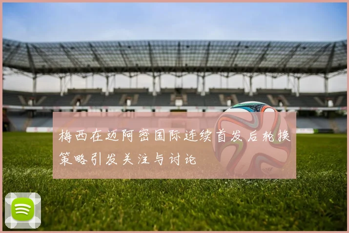 梅西在迈阿密国际连续首发后轮换策略引发关注与讨论