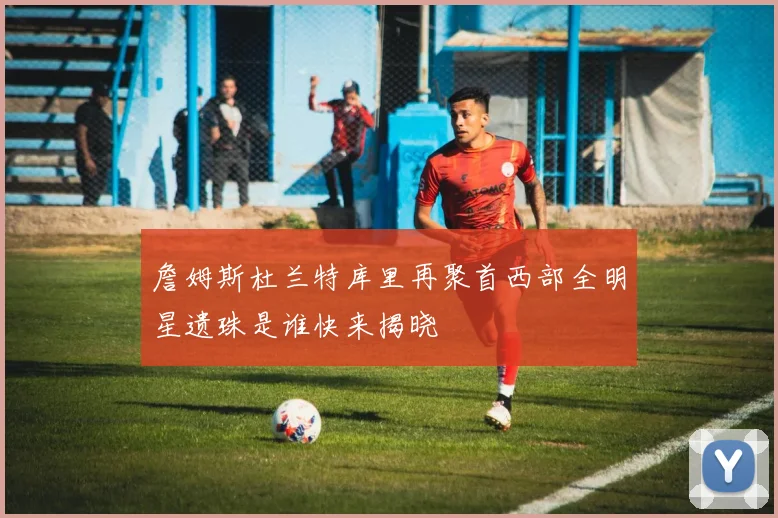詹姆斯杜兰特库里再聚首西部全明星遗珠是谁快来揭晓