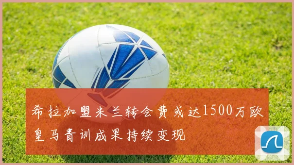 希拉加盟米兰转会费或达1500万欧皇马青训成果持续变现