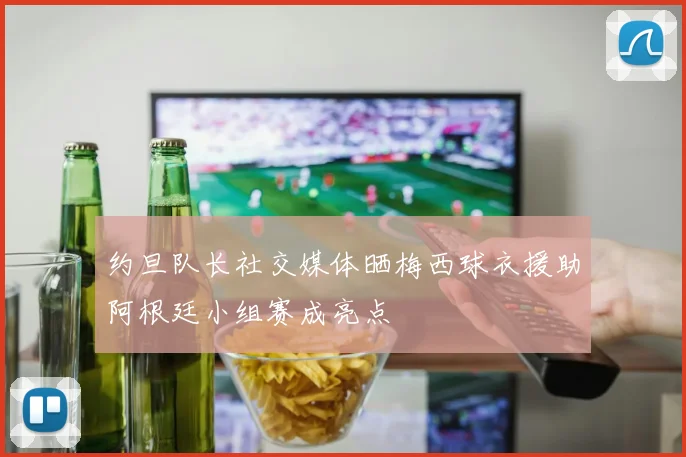 约旦队长社交媒体晒梅西球衣援助阿根廷小组赛成亮点
